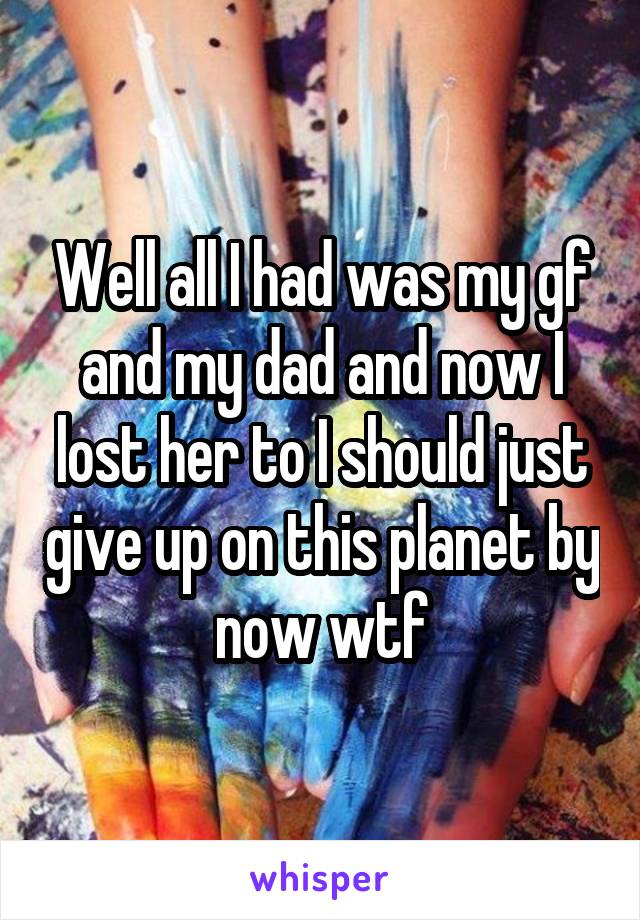 Well all I had was my gf and my dad and now I lost her to I should just give up on this planet by now wtf