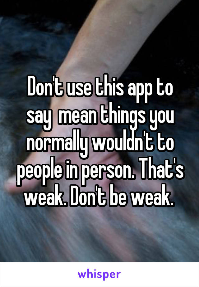 Don't use this app to say  mean things you normally wouldn't to people in person. That's weak. Don't be weak. 