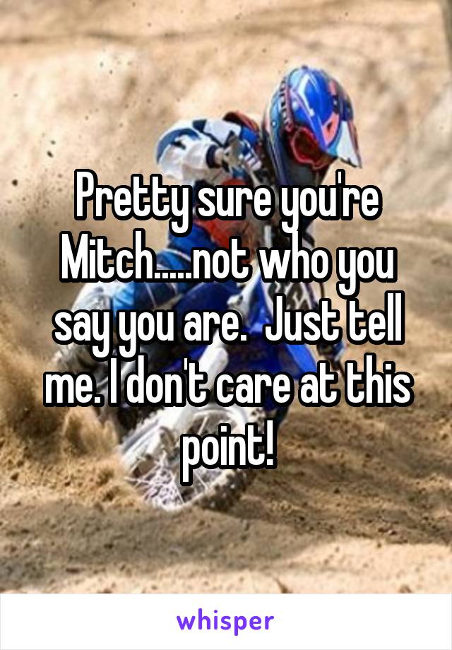Pretty sure you're Mitch.....not who you say you are.  Just tell me. I don't care at this point!