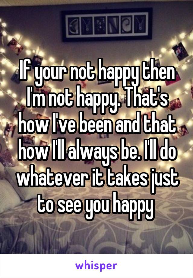 If your not happy then I'm not happy. That's how I've been and that how I'll always be. I'll do whatever it takes just to see you happy 