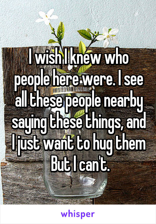 I wish I knew who people here were. I see all these people nearby saying these things, and I just want to hug them
 But I can't.