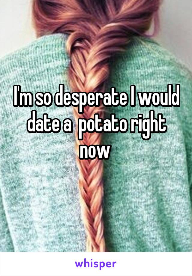 I'm so desperate I would date a  potato right now 

