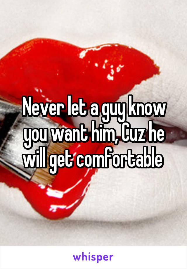 Never let a guy know you want him, Cuz he will get comfortable 