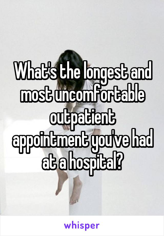 What's the longest and most uncomfortable outpatient appointment you've had at a hospital?