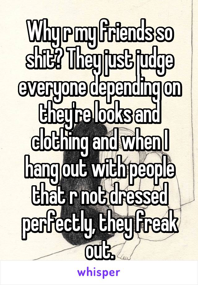 Why r my friends so shit? They just judge everyone depending on they're looks and clothing and when I hang out with people that r not dressed perfectly, they freak out.