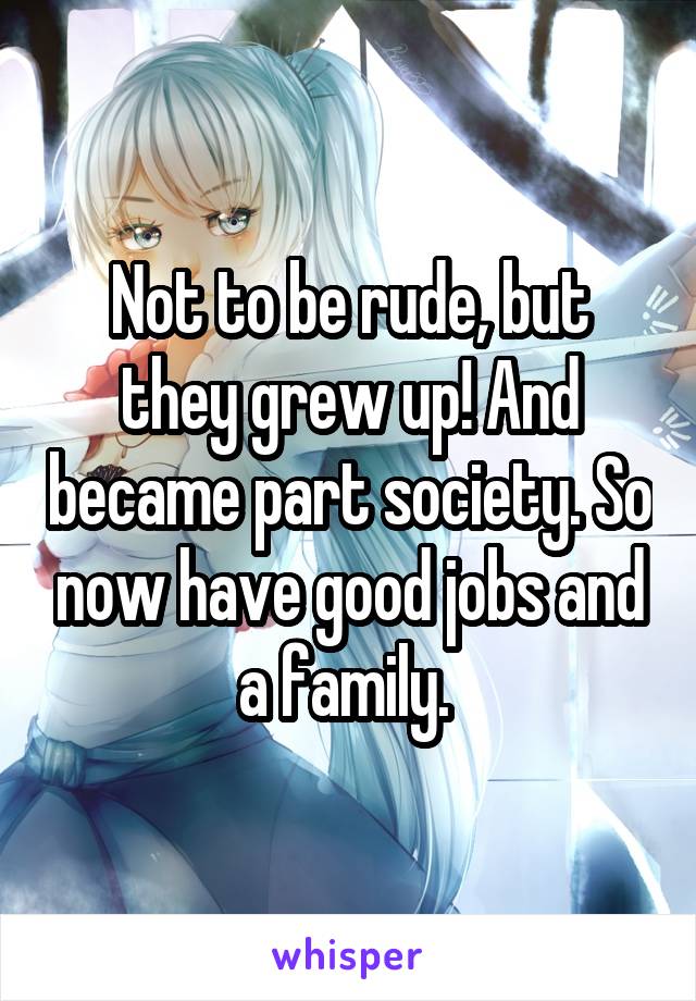 Not to be rude, but they grew up! And became part society. So now have good jobs and a family. 