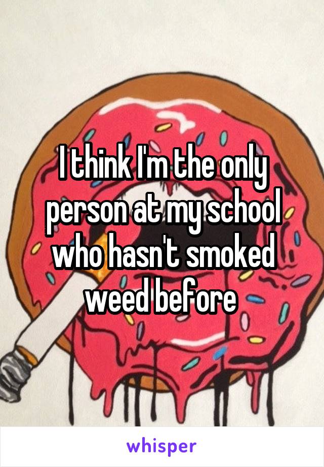 I think I'm the only person at my school who hasn't smoked weed before 