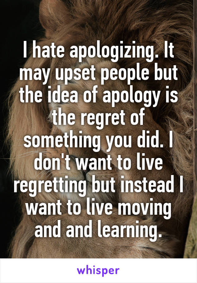 I hate apologizing. It may upset people but the idea of apology is the regret of something you did. I don't want to live regretting but instead I want to live moving and and learning.
