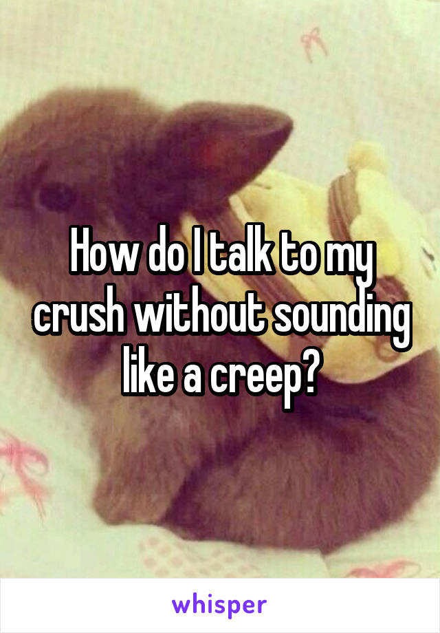 How do I talk to my crush without sounding like a creep?