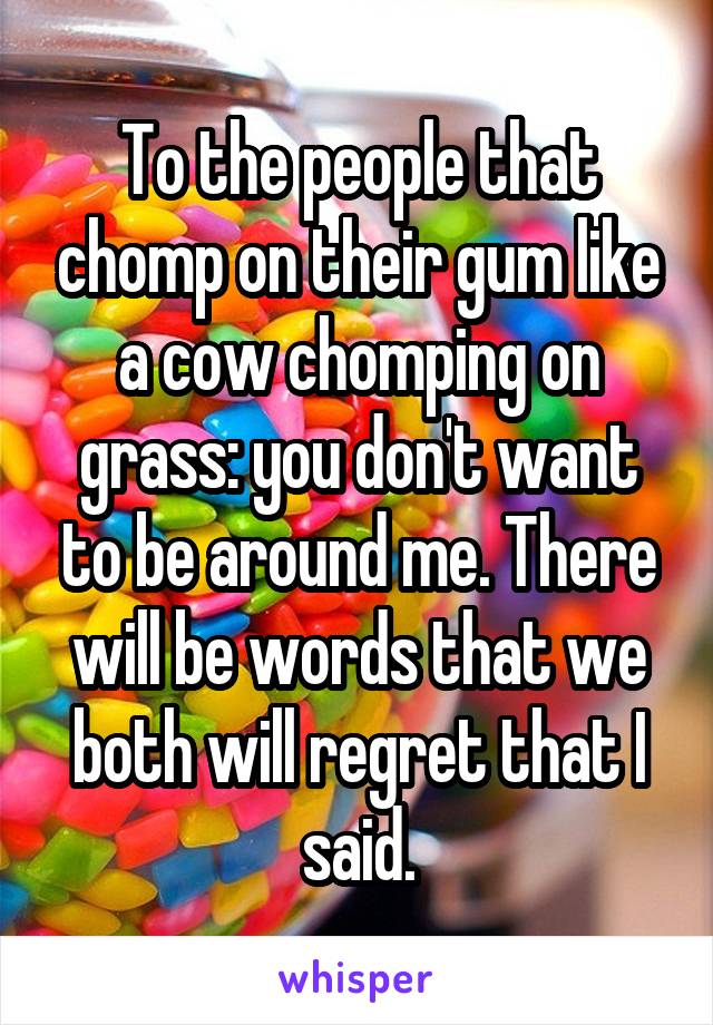 To the people that chomp on their gum like a cow chomping on grass: you don't want to be around me. There will be words that we both will regret that I said.