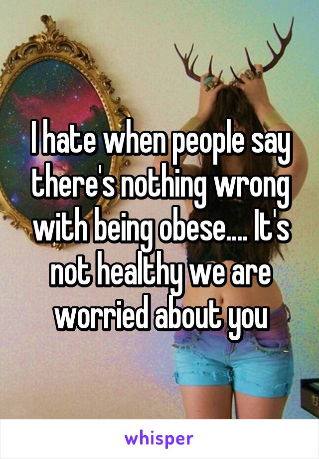 I hate when people say there's nothing wrong with being obese.... It's not healthy we are worried about you