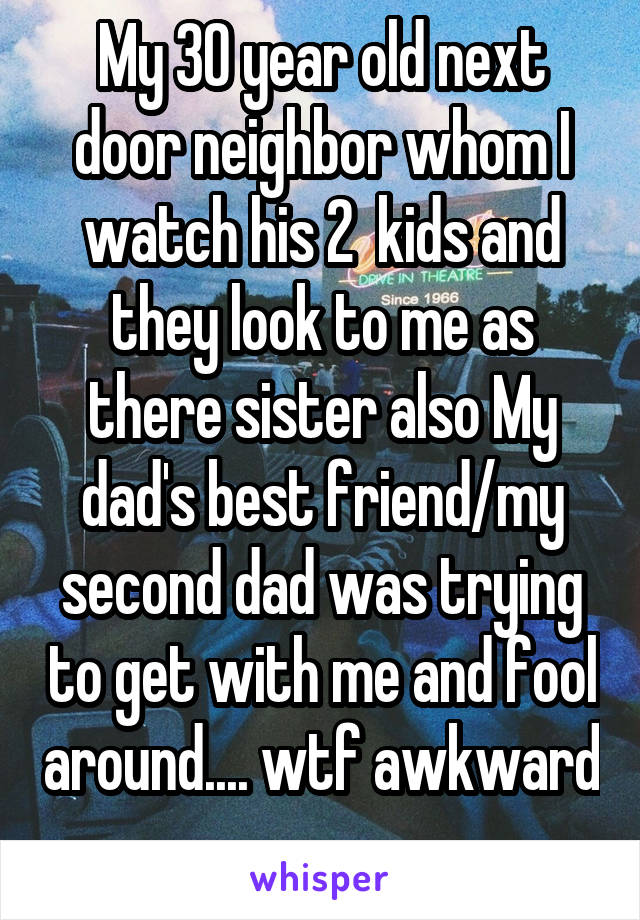 My 30 year old next door neighbor whom I watch his 2  kids and they look to me as there sister also My dad's best friend/my second dad was trying to get with me and fool around.... wtf awkward 