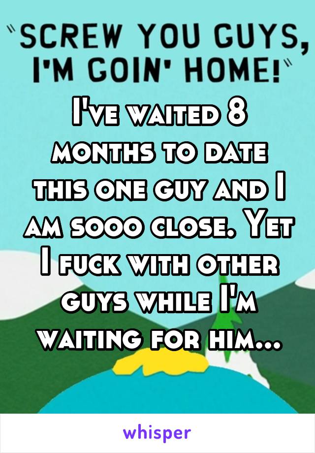 I've waited 8 months to date this one guy and I am sooo close. Yet I fuck with other guys while I'm waiting for him...