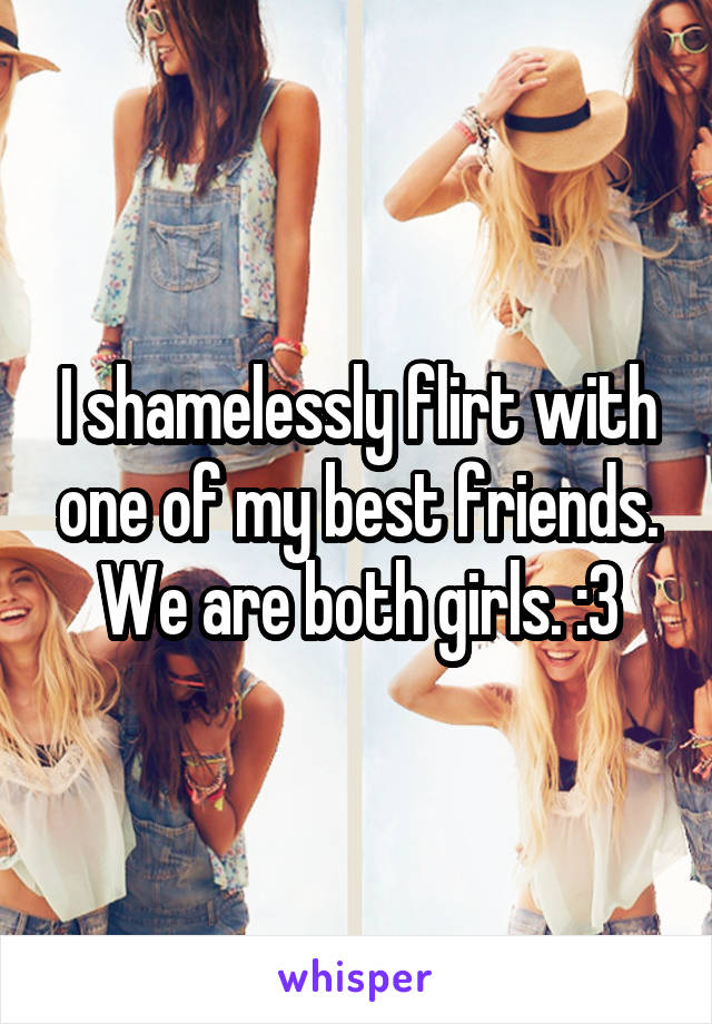I shamelessly flirt with one of my best friends. We are both girls. :3