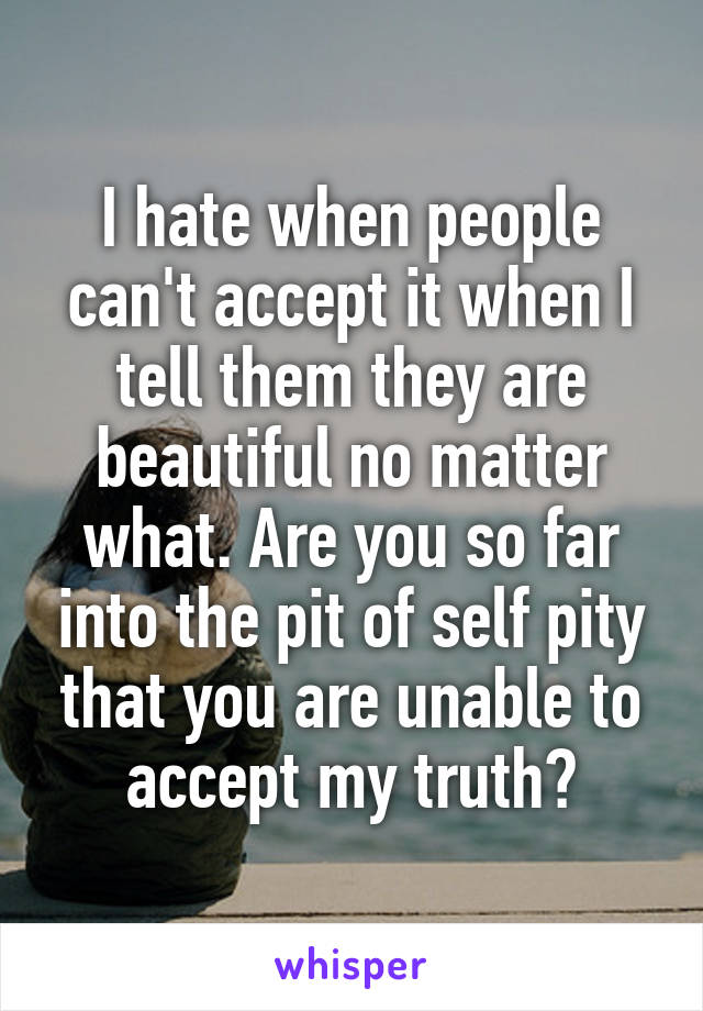I hate when people can't accept it when I tell them they are beautiful no matter what. Are you so far into the pit of self pity that you are unable to accept my truth?