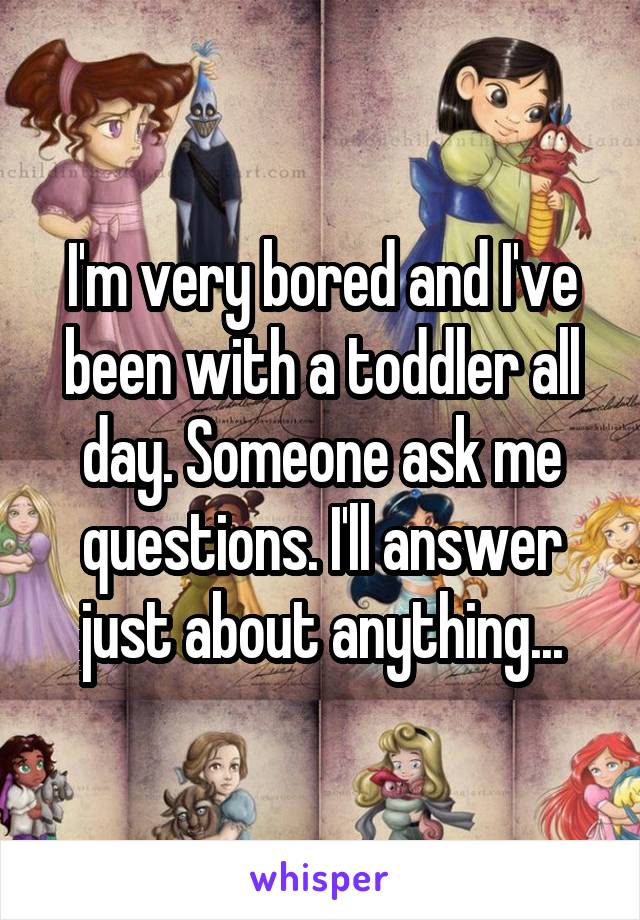 I'm very bored and I've been with a toddler all day. Someone ask me questions. I'll answer just about anything...