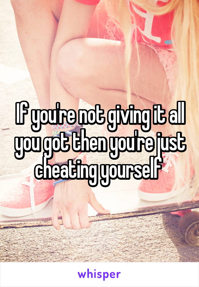 If you're not giving it all you got then you're just cheating yourself 
