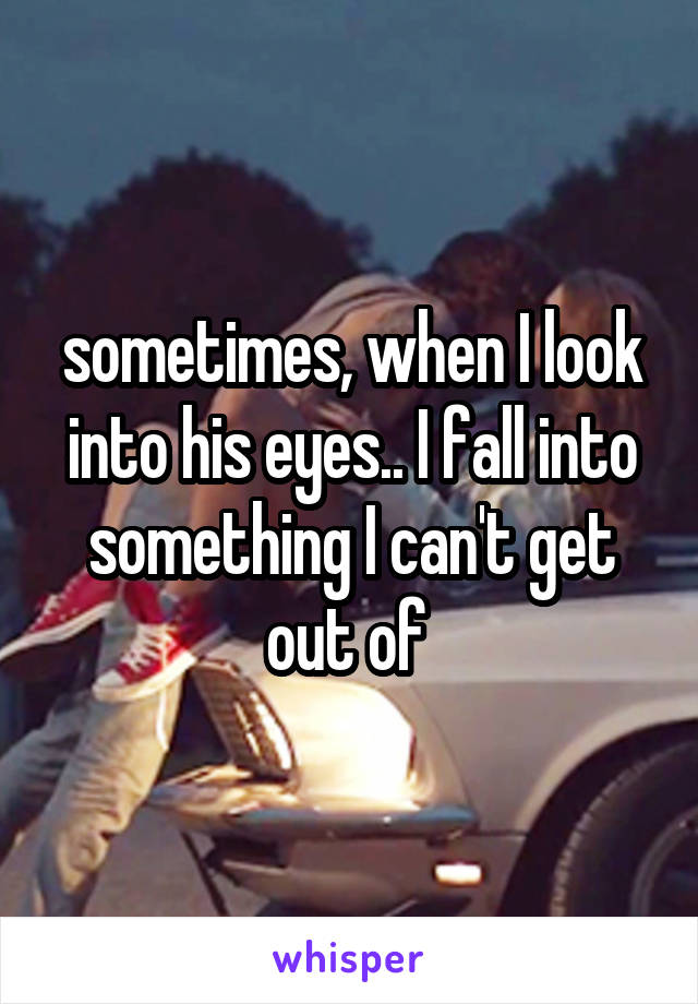 sometimes, when I look into his eyes.. I fall into something I can't get out of 