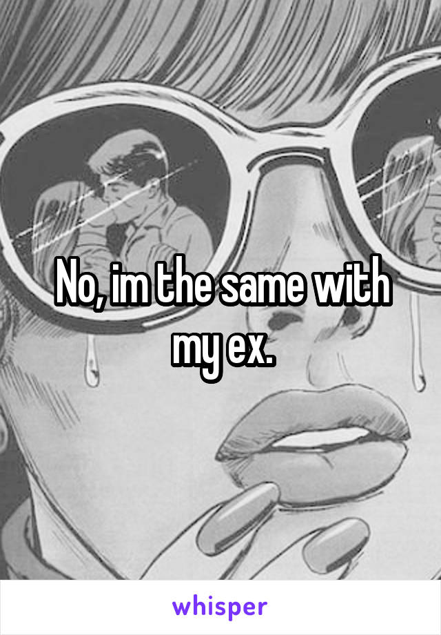 No, im the same with my ex.