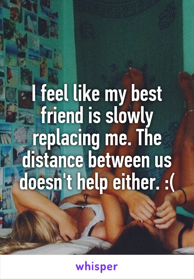 I feel like my best friend is slowly replacing me. The distance between us doesn't help either. :(