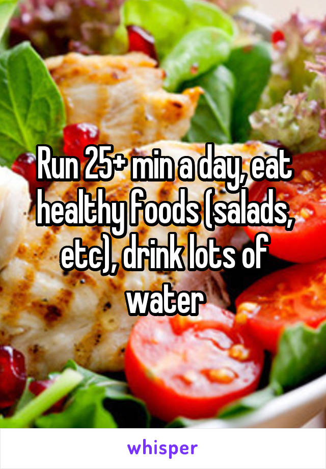 Run 25+ min a day, eat healthy foods (salads, etc), drink lots of water