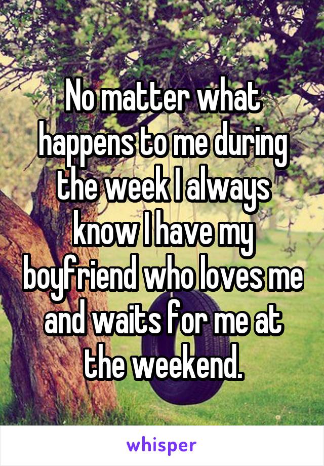 No matter what happens to me during the week I always know I have my boyfriend who loves me and waits for me at the weekend.
