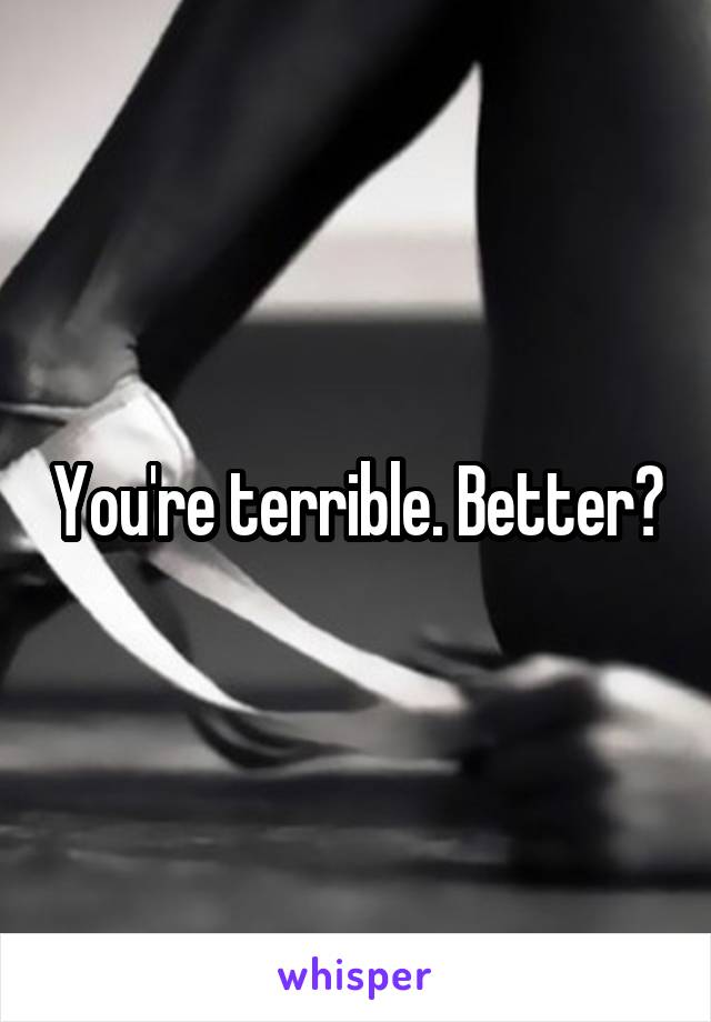 You're terrible. Better?