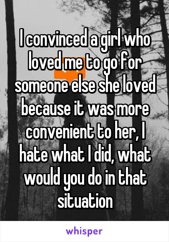 I convinced a girl who loved me to go for someone else she loved because it was more convenient to her, I hate what I did, what would you do in that situation