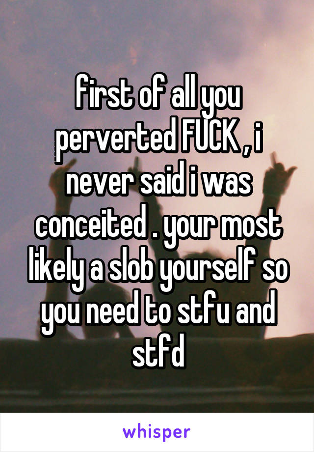 first of all you perverted FUCK , i never said i was conceited . your most likely a slob yourself so you need to stfu and stfd