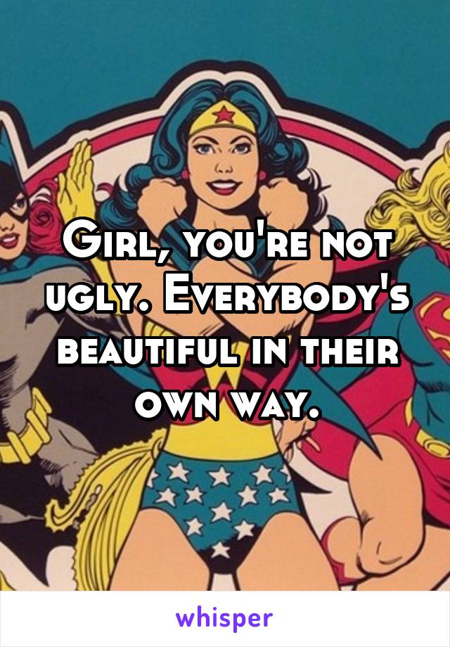 Girl, you're not ugly. Everybody's beautiful in their own way.