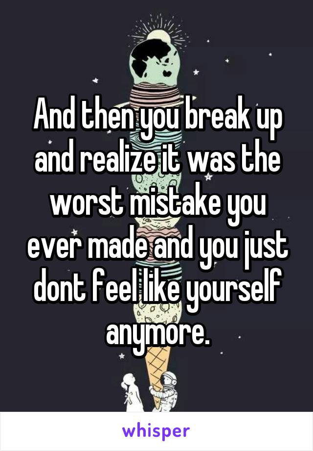 And then you break up and realize it was the worst mistake you ever made and you just dont feel like yourself anymore.