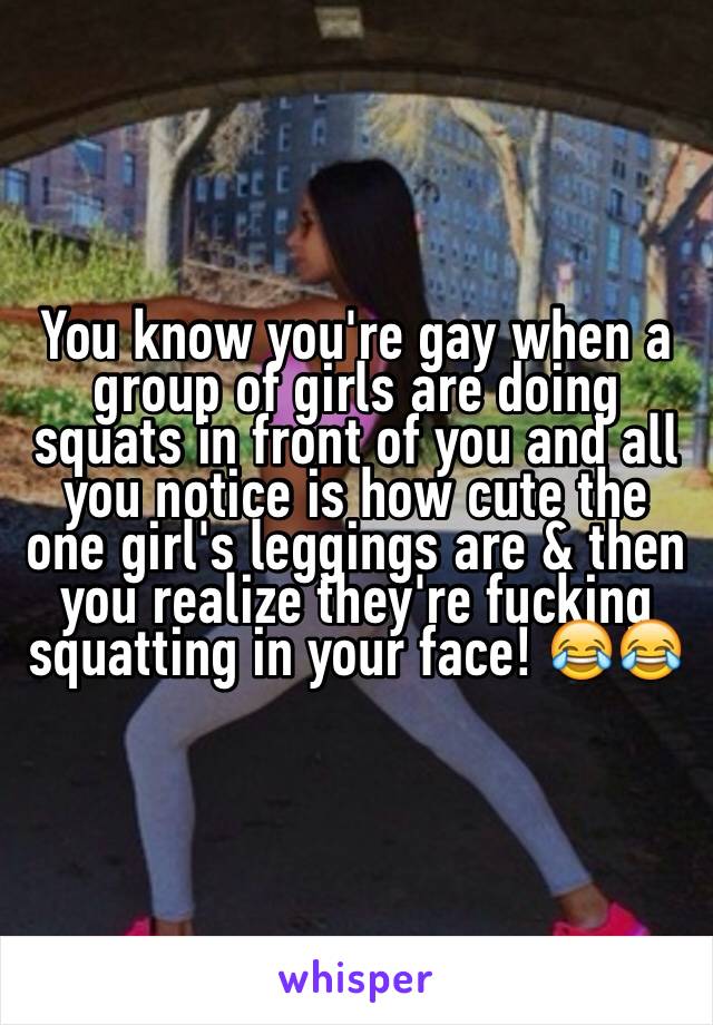 You know you're gay when a group of girls are doing squats in front of you and all you notice is how cute the one girl's leggings are & then you realize they're fucking squatting in your face! 😂😂