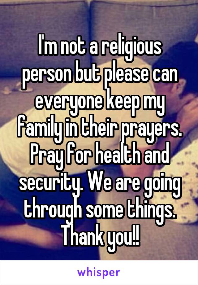 I'm not a religious person but please can everyone keep my family in their prayers. Pray for health and security. We are going through some things. Thank you!!