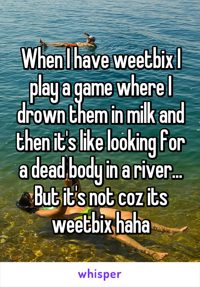 When I have weetbix I play a game where I drown them in milk and then it's like looking for a dead body in a river... But it's not coz its weetbix haha