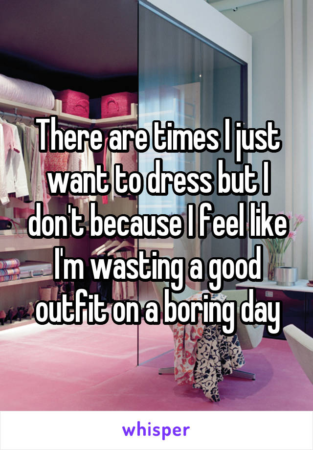 There are times I just want to dress but I don't because I feel like I'm wasting a good outfit on a boring day