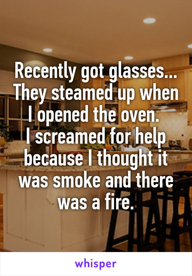 Recently got glasses... They steamed up when I opened the oven. 
I screamed for help because I thought it was smoke and there was a fire.