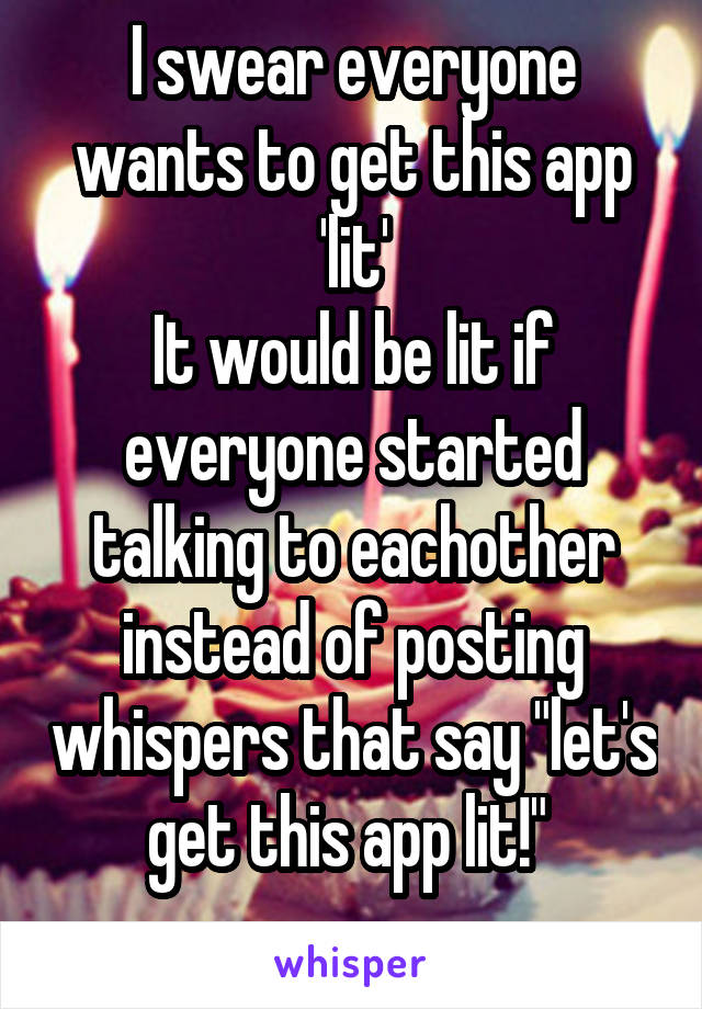 I swear everyone wants to get this app 'lit'
It would be lit if everyone started talking to eachother instead of posting whispers that say "let's get this app lit!" 
