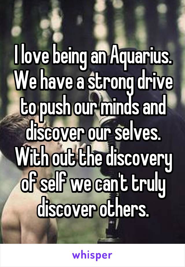 I love being an Aquarius. We have a strong drive to push our minds and discover our selves. With out the discovery of self we can't truly discover others.