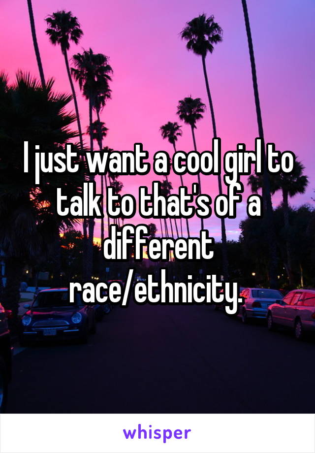 I just want a cool girl to talk to that's of a different race/ethnicity. 