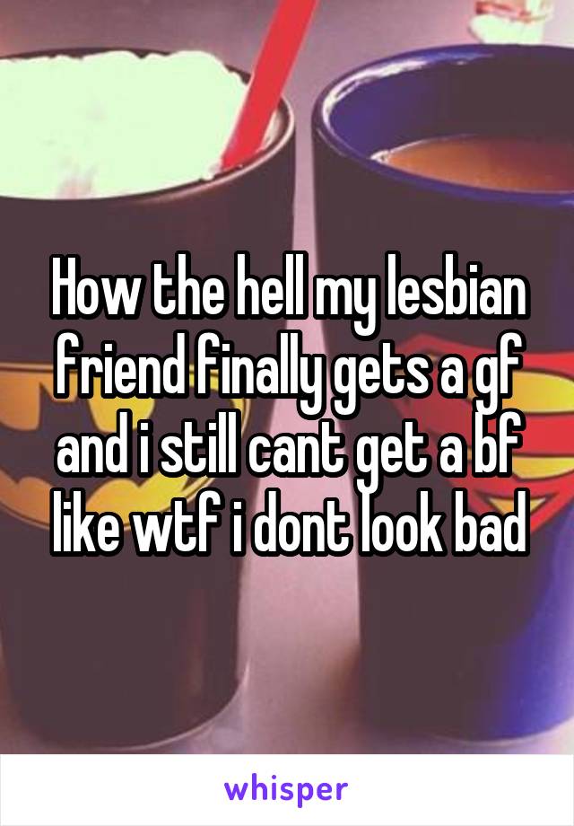 How the hell my lesbian friend finally gets a gf and i still cant get a bf like wtf i dont look bad