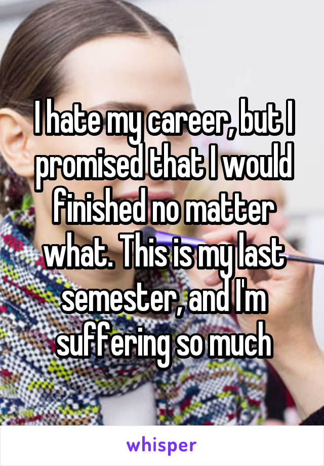 I hate my career, but I promised that I would finished no matter what. This is my last semester, and I'm suffering so much