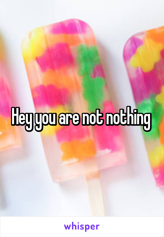 Hey you are not nothing 