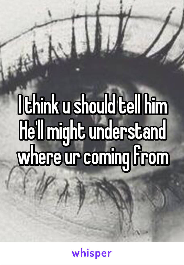 I think u should tell him
He'll might understand where ur coming from