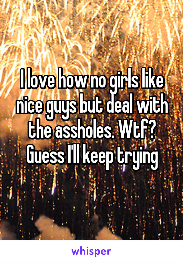 I love how no girls like nice guys but deal with the assholes. Wtf? Guess I'll keep trying

