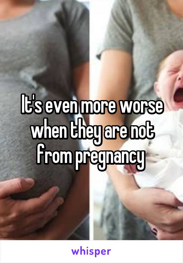 It's even more worse when they are not from pregnancy 