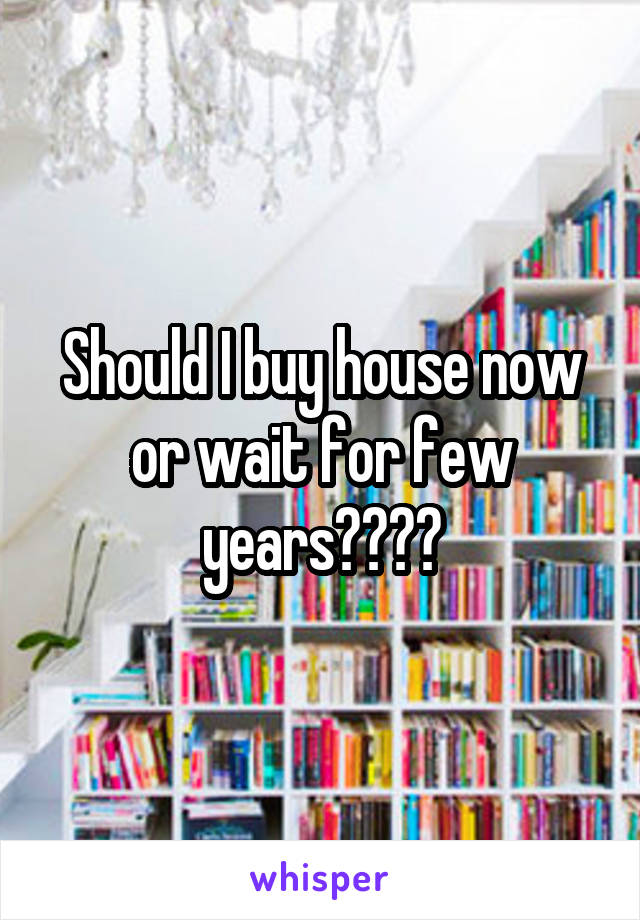 Should I buy house now or wait for few years????