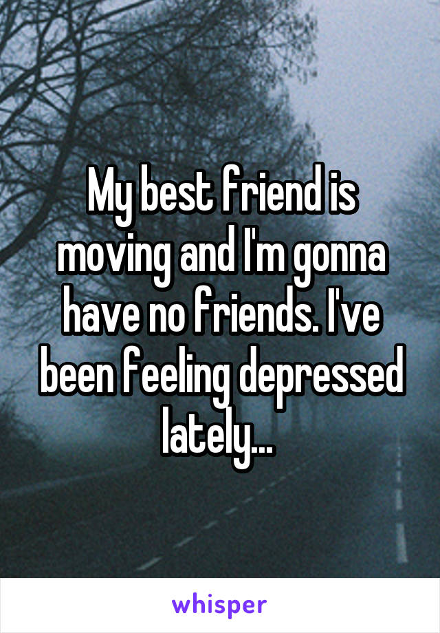 My best friend is moving and I'm gonna have no friends. I've been feeling depressed lately... 