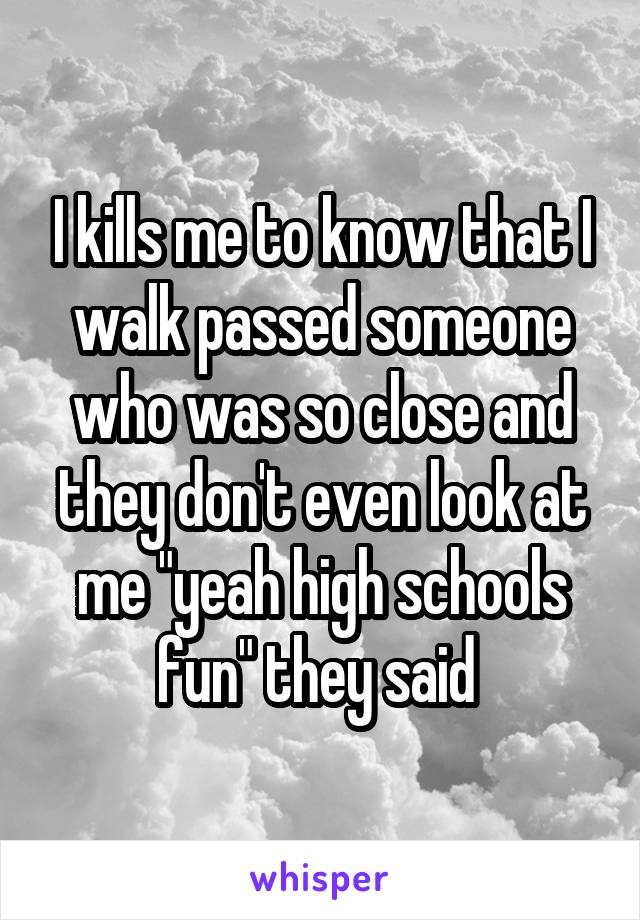I kills me to know that I walk passed someone who was so close and they don't even look at me "yeah high schools fun" they said 