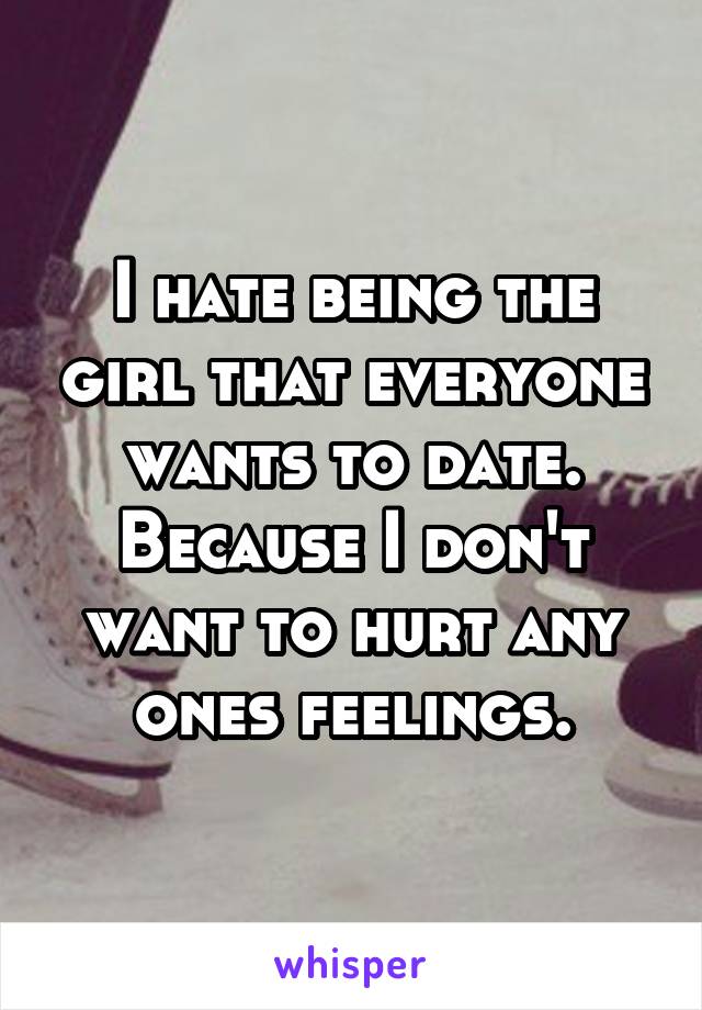 I hate being the girl that everyone wants to date. Because I don't want to hurt any ones feelings.