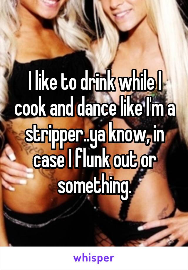 I like to drink while I cook and dance like I'm a stripper..ya know, in case I flunk out or something.
